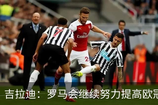 吉拉迪：罗马会继续努力提高欧冠积分排名，我很高兴上演欧冠首秀