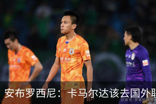 安布罗西尼：卡马尔达该去国外联赛踢球，看看特雷索尔迪表现