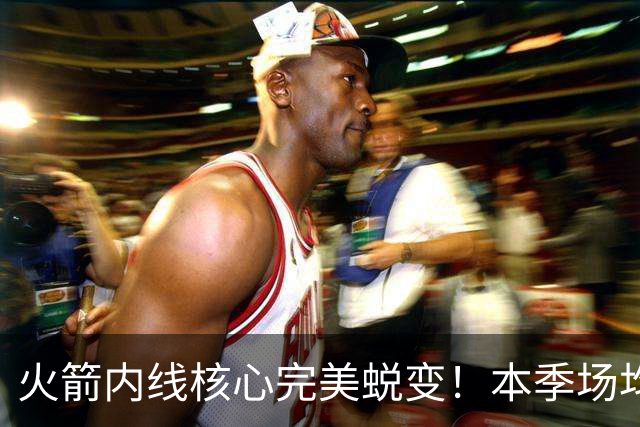 火箭内线核心完美蜕变！本季场均24+9+7予取予求 已成顶级球星
