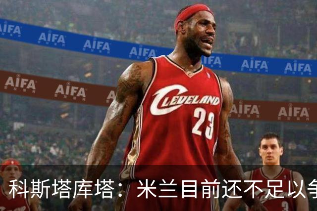 科斯塔库塔：米兰目前还不足以争冠，巴尔泰萨吉的表现让我惊喜