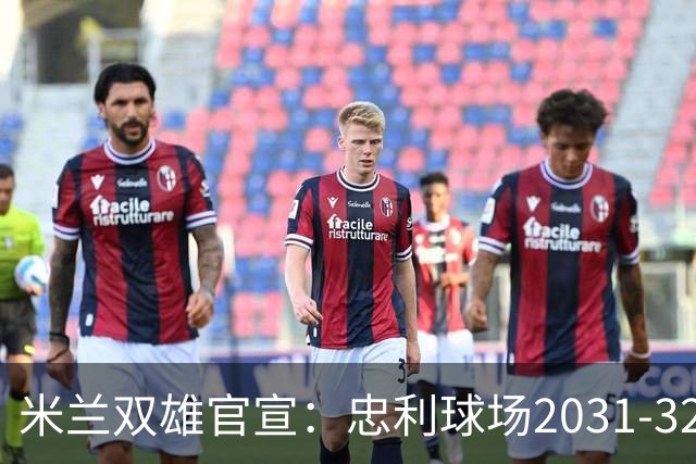 米兰双雄官宣：忠利球场2031-32赛季使用 年入2600万欧