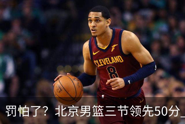罚怕了？北京男篮三节领先50分 李楠为何仍不收手