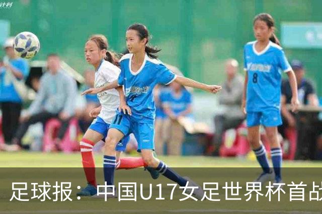 足球报：中国U17女足世界杯首战交出出色答卷，刻苦备战获回报