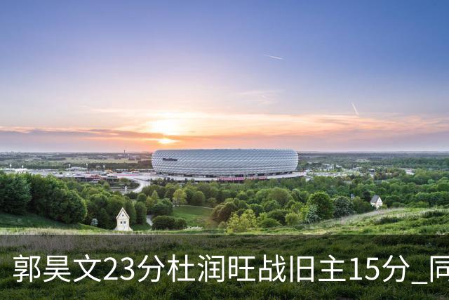 郭昊文23分杜润旺战旧主15分 同曦主场1分险胜广东