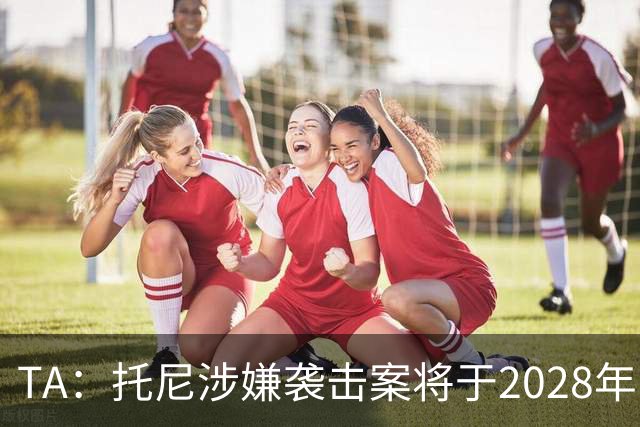 TA：托尼涉嫌袭击案将于2028年欧洲杯期间开审，已获无条件保释